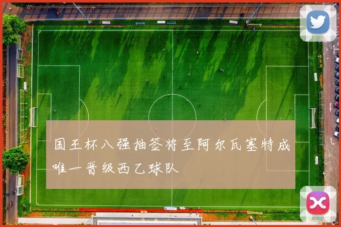 国王杯八强抽签将至阿尔瓦塞特成唯一晋级西乙球队