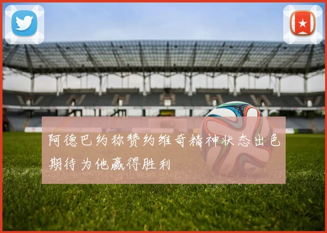 阿德巴约称赞约维奇精神状态出色期待为他赢得胜利