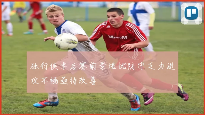 独行侠季后赛前景堪忧防守乏力进攻不畅亟待改善