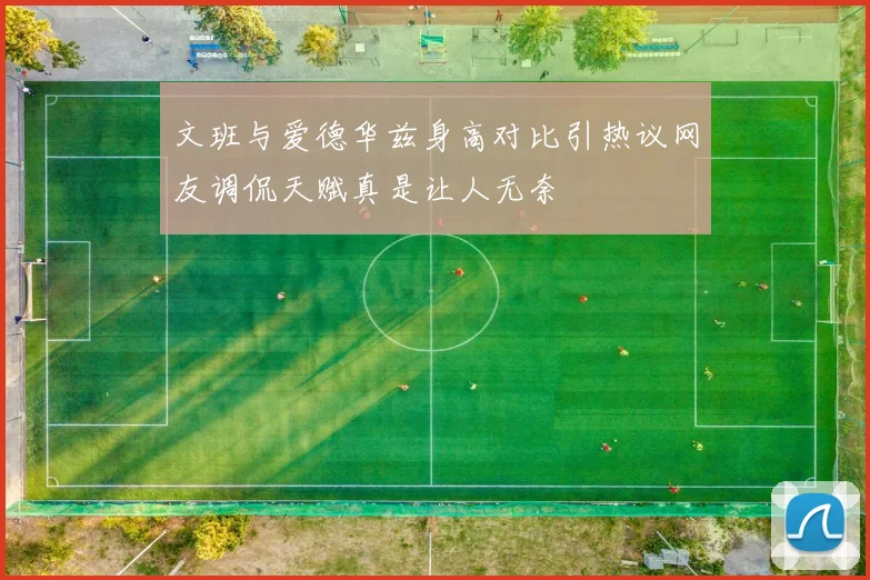 文班与爱德华兹身高对比引热议网友调侃天赋真是让人无奈