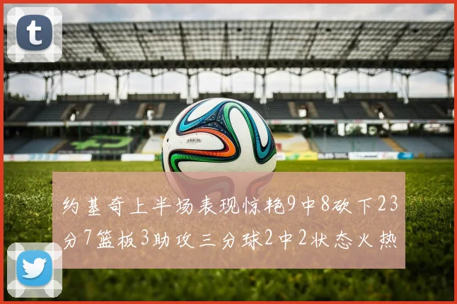 约基奇上半场表现惊艳9中8砍下23分7篮板3助攻三分球2中2状态火热