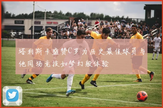 塔利斯卡盛赞C罗为历史最佳球员与他同场竞技如梦幻般体验