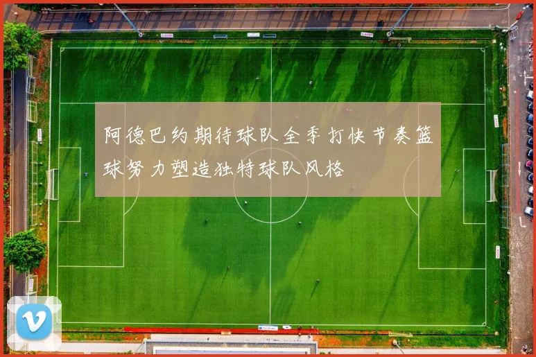 阿德巴约期待球队全季打快节奏篮球努力塑造独特球队风格