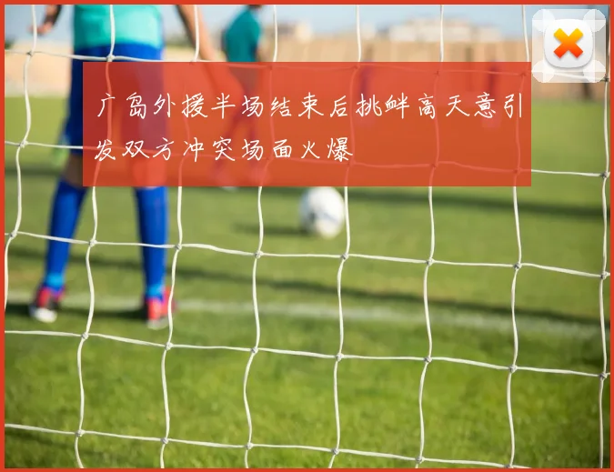 广岛外援半场结束后挑衅高天意引发双方冲突场面火爆