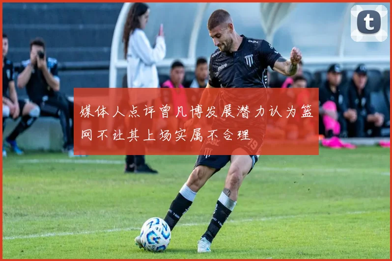 媒体人点评曾凡博发展潜力认为篮网不让其上场实属不合理