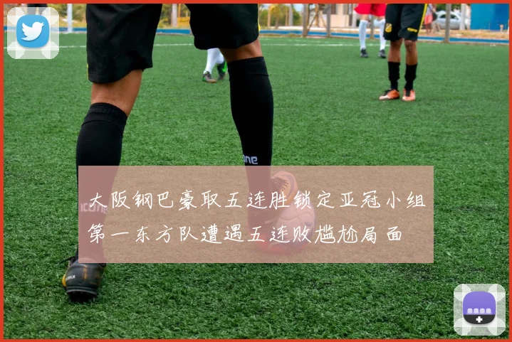 大阪钢巴豪取五连胜锁定亚冠小组第一东方队遭遇五连败尴尬局面