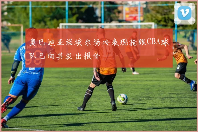 奥巴迪亚诺埃尔场均表现抢眼CBA球队已向其发出报价