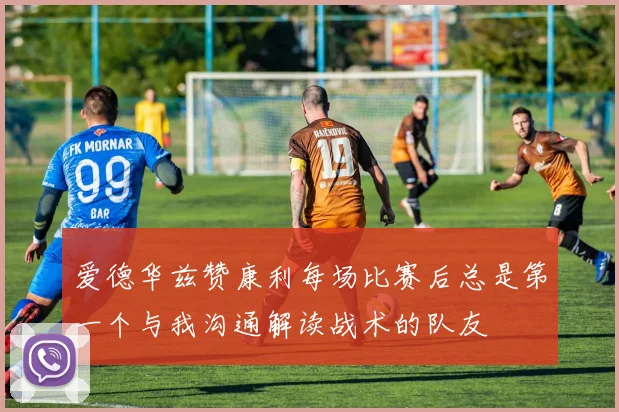 爱德华兹赞康利每场比赛后总是第一个与我沟通解读战术的队友