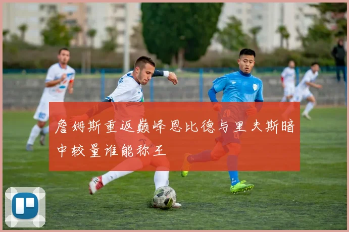 詹姆斯重返巅峰恩比德与里夫斯暗中较量谁能称王