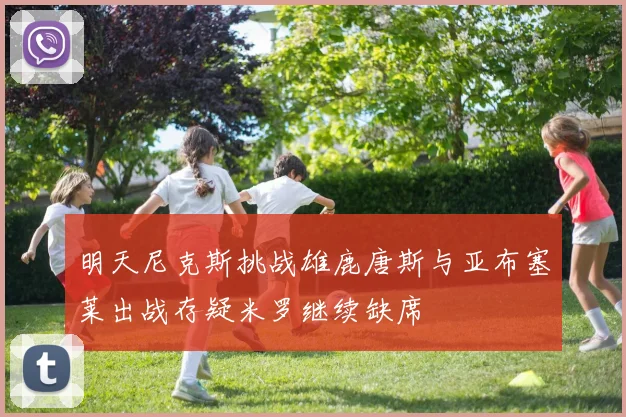 明天尼克斯挑战雄鹿唐斯与亚布塞莱出战存疑米罗继续缺席