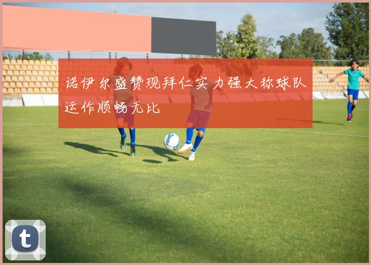 诺伊尔盛赞现拜仁实力强大称球队运作顺畅无比