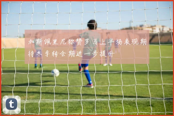 加斯佩里尼称赞罗马上半场表现期待冬季转会期进一步提升