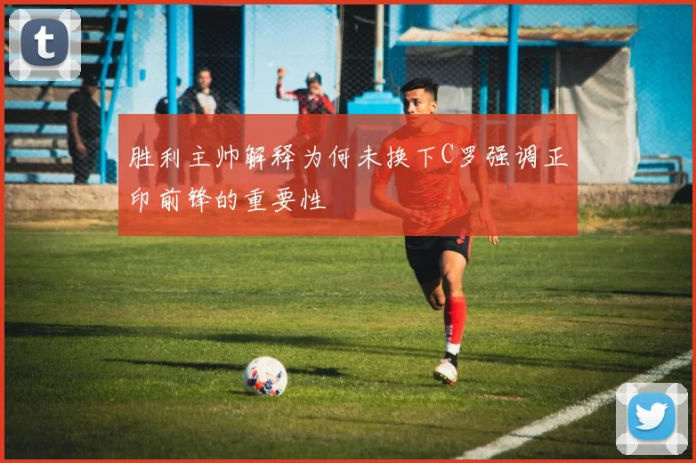 胜利主帅解释为何未换下C罗强调正印前锋的重要性