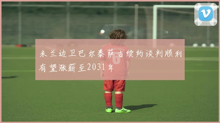 米兰边卫巴尔泰萨吉续约谈判顺利有望涨薪至2031年