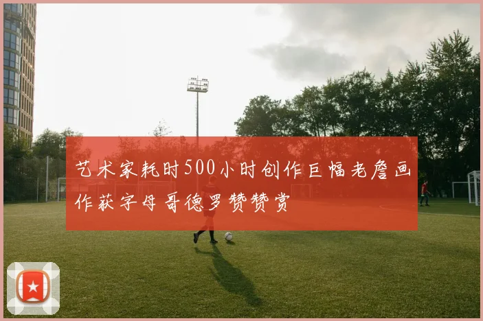艺术家耗时500小时创作巨幅老詹画作获字母哥德罗赞赞赏