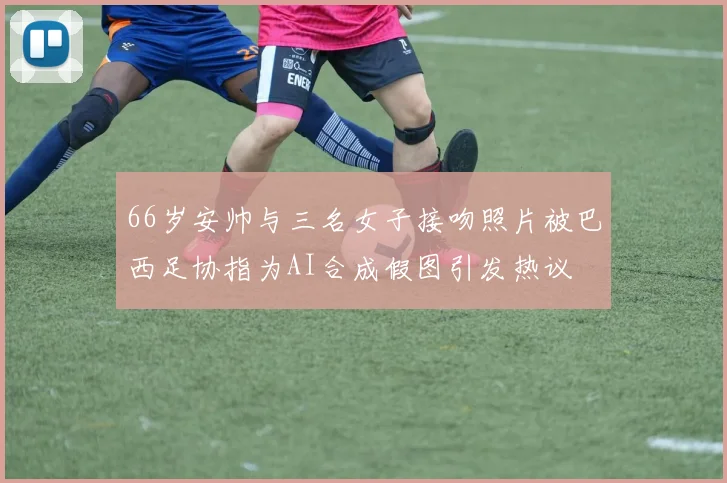 66岁安帅与三名女子接吻照片被巴西足协指为AI合成假图引发热议