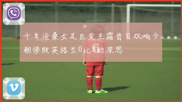 十年沧桑女足巨变王霜昔日双响今朝惨败英格兰0比8的深思
