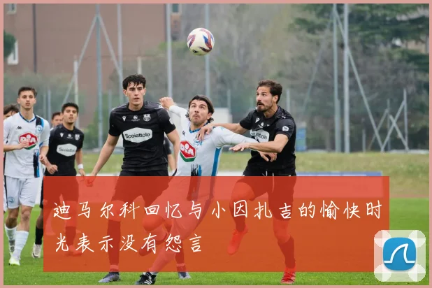 迪马尔科回忆与小因扎吉的愉快时光表示没有怨言