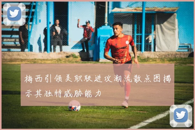 梅西引领美职联进攻潮流散点图揭示其独特威胁能力