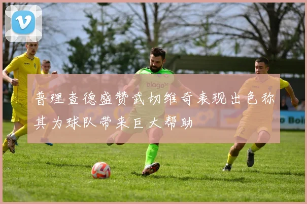 普理查德盛赞武切维奇表现出色称其为球队带来巨大帮助