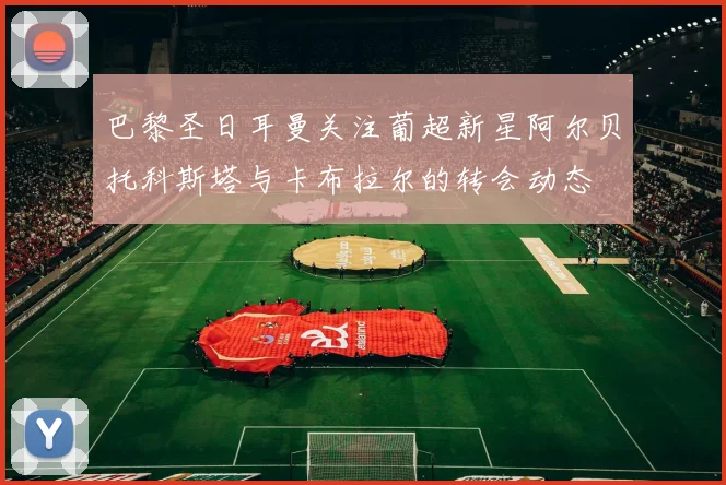 巴黎圣日耳曼关注葡超新星阿尔贝托科斯塔与卡布拉尔的转会动态
