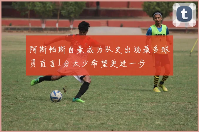 阿斯帕斯自豪成为队史出场最多球员直言1分太少希望更进一步