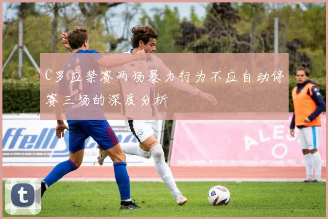 C罗应禁赛两场暴力行为不应自动停赛三场的深度分析