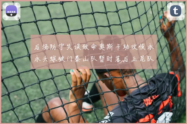 后场防守失误致命奥斯卡助攻侯永永头球破门泰山队暂时落后玉昆队