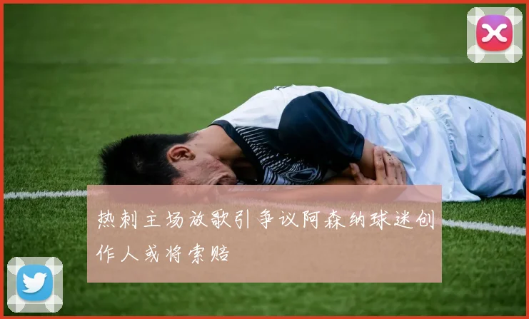 热刺主场放歌引争议阿森纳球迷创作人或将索赔