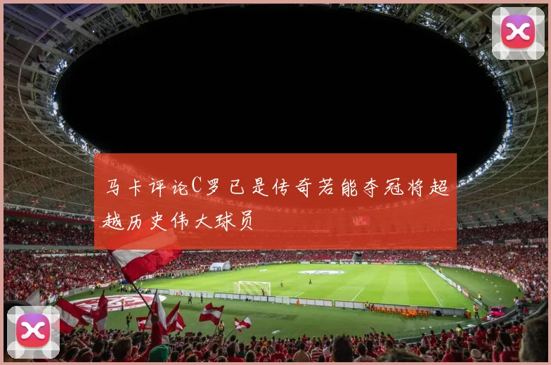 马卡评论C罗已是传奇若能夺冠将超越历史伟大球员
